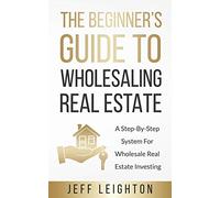 The Beginner's Guide To Wholesaling Real Estate: : A Step-By-Step System For Wholesale Real Estate Investing