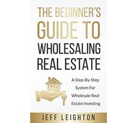 The Beginner's Guide To Wholesaling Real Estate: A Step-By-Step System For Wholesale Real Estate Investing