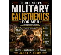 The Beginner's Military Calisthenics for Men: A Proven Military Calisthenics System to Build Functional Muscle, Burn Body Fat, Improve Joint Health, ... Your Physique Using Only Your Bodyweight