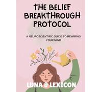 The Belief Breakthrough Protocol: A Neuroscientific Workbook to Rewire Your Mind: A Step-by-Step Guide to Identify, Deconstruct, and Replace Self-Limiting Beliefs (Luna & Lexicon Workbooks)