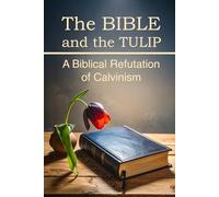 The BIBLE and the TULIP: A Biblical Refutation of Calvinism
