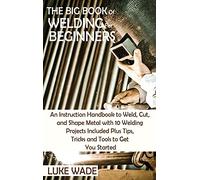 The Big Book of Welding for Beginners: An Instruction Handbook to Weld, Cut, and Shape Metal with 10 Welding Projects Included Plus Tips, Tricks and Tools to Get You Started
