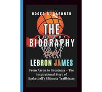 The Biography of LeBron James: From Akron to Greatness - The Inspirational Story of Basketball’s Ultimate Trailblazer