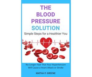 The Blood Pressure Solution: Simple Steps for a Healthier You. No Longer Fear That Your Hypertension Will Cause a Heart Attack or Stroke