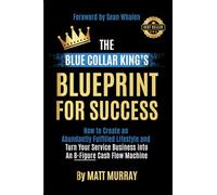 The Blue Collar King's Blueprint for Success: How to Create an Abundantly Fulfilled Lifestyle and Turn Your Service Business into an 8-Figure Cash Flow Machine