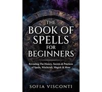 The Book of Spells for Beginners: Revealing The History, Secrets & Practices of Spells, Witchcraft, Magick & More