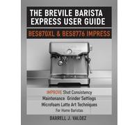 THE BREVILLE BARISTA EXPRESS USER GUIDE: BES870XL & BES876 IMPRESS: Improve Shot Consistency, Maintenance, Grinder Settings, and Microfoam Latte Art Techniques For Home Baristas