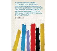 The British Perfumer: Being a Collection of Choice Receipts and Observations Made During an Extensive Practice of Thirty Years, by Which Any Lady or ... Whether of Perfumery, Snuffs, or Colours