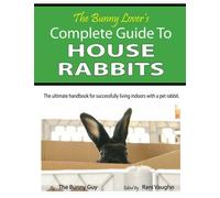 The Bunny Lover's Complete Guide To House Rabbits: The Ultimate Handbook for Successfully Living Indoors with a Pet Rabbit
