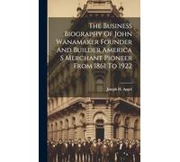 The Business Biography Of John Wanamaker Founder And Builder America S Merchant Pioneer From 1861 To 1922