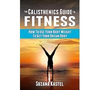 The Calisthenics Guide To Fitness: How To Use Your Body Weight To Get Your Dream Body