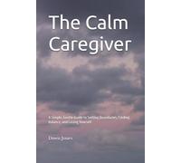 The Calm Caregiver: A Simple, Gentle Guide to Setting Boundaries, Finding Balance, and Losing Yourself