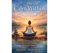 The Calm Within: Practical Mindfulness Practices for Stress Relief, Emotional Resilience, and Everyday Balance
