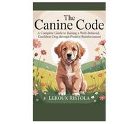 The Canine Code: A Complete Guide to Raising a Well-Behaved, Confident Dog Through Positive Reinforcement