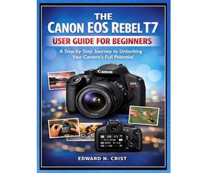 THE CANON EOS REBEL T7 USER GUIDE FOR BEGINNERS: A Step-by-Step Journey to Unlocking Your Camera’s Full Potential: 2 (Edward N. Crist User Guide)