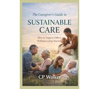 THE CAREGIVER’S GUIDE TO SUSTAINABLE CARE: How to Support Others Without Losing Yourself