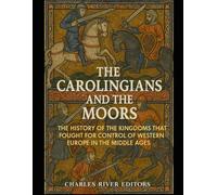 The Carolingians and the Moors: The History of the Kingdoms that Fought for Control of Western Europe in the Middle Ages