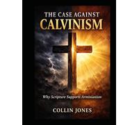 The Case Against Calvinism: Why Scripture Supports Arminianism