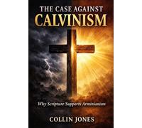 The Case Against Calvinism: Why Scripture Supports Arminianism