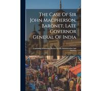 The Case Of Sir John Macpherson, Baronet, Late Governor General Of India: Containing A Summary Review Of His Administration And Services