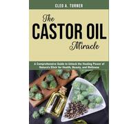 The Castor Oil Miracle: A Comprehensive Guide to Unlock the Healing Power of Nature’s Elixir for Health, Beauty, and Wellness