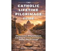 The Catholic Lifetime Pilgrimage Guide: Where to Go, Why It Matters, and How to Travel as a Pilgrim Rather Than a Tourist