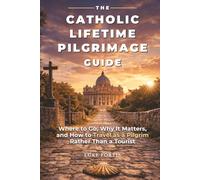 The Catholic Lifetime Pilgrimage Guide: Where to Go, Why It Matters, and How to Travel as a Pilgrim Rather Than a Tourist