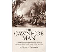 The Cawnpore Man: A First Hand Account of the Siege and Massacre During the Indian Mutiny By One of Four Survivors