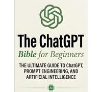 The ChatGPT Bible for Beginners: The Ultimate Guide to ChatGPT, Prompt Engineering, and Artificial In: Everything You Think You Know About AI Is Just the Beginning