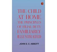 The Child at Home: The Principles of Filial Duty, Familiarly Illustrated