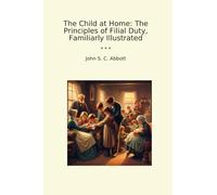 The Child at Home: The Principles of Filial Duty, Familiarly Illustrated (Classic Books)