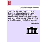 The Civil Division of the County of Dorset, Methodically Digested and Arranged: Containing Lists of the Principal Civil Magistrates and Officers ... ... Also a List of the County and Other Bridges.