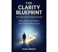 The Clarity Blueprint for Overthinkers Making Decisions: How to Master Your Decisions and Act with Absolute Conviction