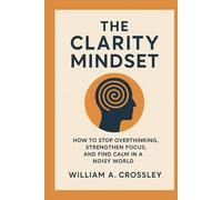 The Clarity Mindset: How to Stop Overthinking, Strengthen Focus, and Find Calm in a Noisy World