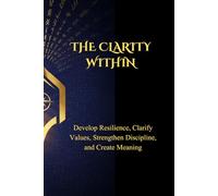 THE CLARITY WITHIN: Develop Resilience, Clarify Values, Strengthen Discipline, and Create Meaning