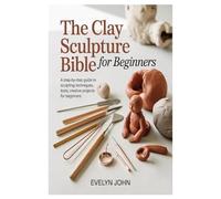 The Clay Sculpture Bible for Beginners: A Step-by-Step Guide to Sculpting Techniques, Tools, and Creative Projects for Beginners