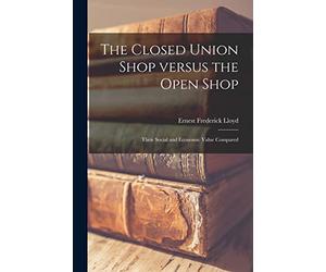 The Closed Union Shop Versus the Open Shop: Their Social and Economic Value Compared