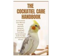 The Cockatiel Care Handbook: A-Z Cockatiel Care Manual: Housing, Nutrition, Behavior, Breeding & Training, a Comprehensive Guide for New and Experienced Owners