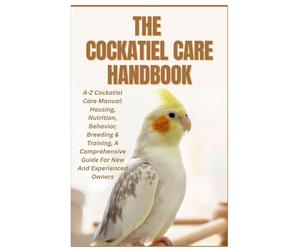 The Cockatiel Care Handbook: A-Z Cockatiel Care Manual: Housing, Nutrition, Behavior, Breeding & Training, a Comprehensive Guide for New and Experienced Owners