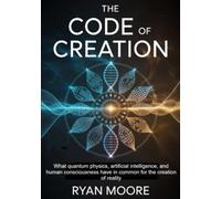 The code of creation: What quantum physics, artificial intelligence, and human consciousness have in common for the creation of reality