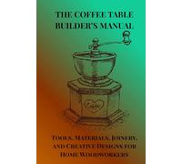 THE COFFEE TABLE BUILDER'S MANUAL: Tools, Materials, Joinery,and Creative Designs for Home Woodworkers