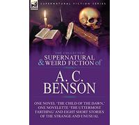 The Collected Supernatural and Weird Fiction of A. C. Benson: One Novel 'The Child of the Dawn, ' One Novelette 'The Uttermost Farthing' and Eight Short Stories of the Strange and Unusual