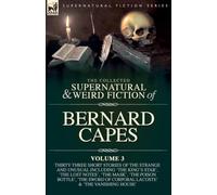 The Collected Supernatural and Weird Fiction of Bernard Capes. Volume 3: Thirty-Three Short Stories of the Strange and Unusual Including 'The King's ... Corporal Lacoste' and 'The Vanishing House'