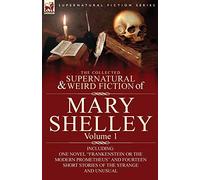 The Collected Supernatural and Weird Fiction of Mary Shelley-Volume 1: Including One Novel "Frankenstein or The Modern Prometheus" and Fourteen Short Stories of the Strange and Unusual