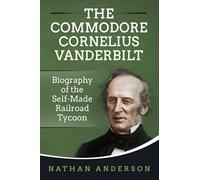 The Commodore Cornelius Vanderbilt: Biography of the Self-Made Railroad Tycoon
