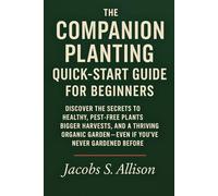 The Companion Planting Quick-Start Guide for Beginners: Discover the Secrets to Healthy, Pest-Free Plants, Bigger Harvests, and a Thriving Organic Garden - Even If you’ve Never Gardened Before