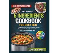 The Complete 5 Ingredient Cookbook for Busy Men: A Practical Guide with 150+ Simple Recipes That Turn a Few Basic Foods Into Real Meals in 30 Minutes or Less
