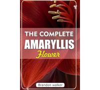 THE COMPLETE AMARYLLIS FLOWERS: The Ultimate Beginner's Guide to Growing, Caring For, and Harvesting Stunning Amaryllis at Home and garden