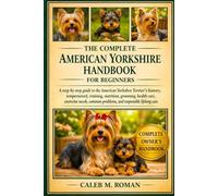 THE COMPLETE AMERICAN YORSHIRE HANDBOOK FOR BEGINNERS: A Step-by-Step Guide to the American Yorkshire Terrier’s History, Temperament, Training, ... Problems, and Responsible Lifelong Care