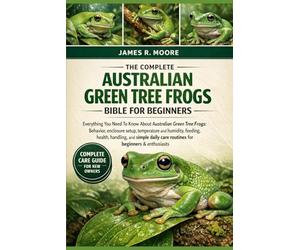 THE COMPLETE AUSTRALIAN GREEN TREE FROGS BIBLE FOR BEGINNERS: Everything You Need To Know About Australian Green Tree Frogs: Behavior, enclosure ... care routines for beginners & enthusiasts